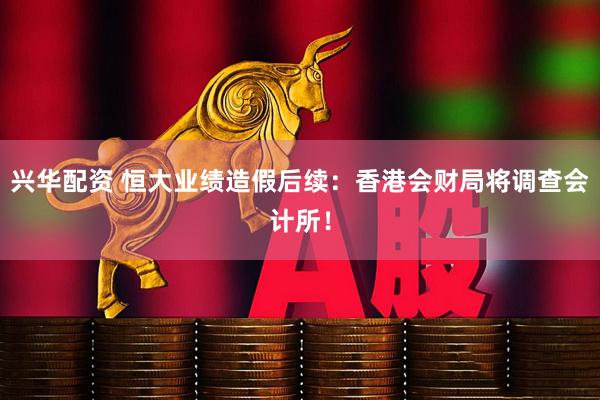 兴华配资 恒大业绩造假后续：香港会财局将调查会计所！