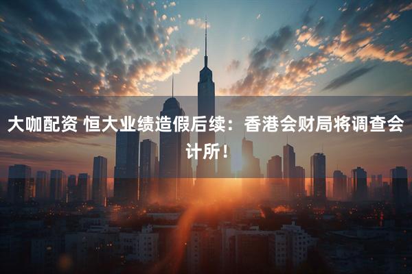 大咖配资 恒大业绩造假后续：香港会财局将调查会计所！