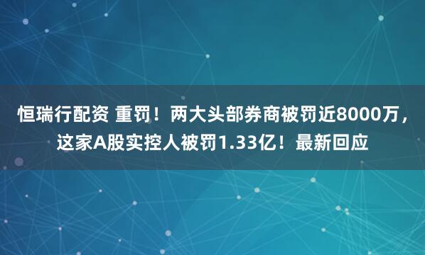恒瑞行配资 重罚！两大头部券商被罚近8000万，这家A股实控人被罚1.33亿！最新回应