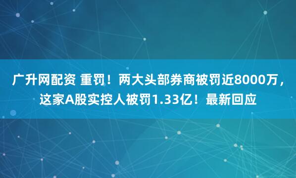 广升网配资 重罚！两大头部券商被罚近8000万，这家A股实控人被罚1.33亿！最新回应