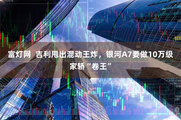 富灯网  吉利甩出混动王炸，银河A7要做10万级家轿“卷王”