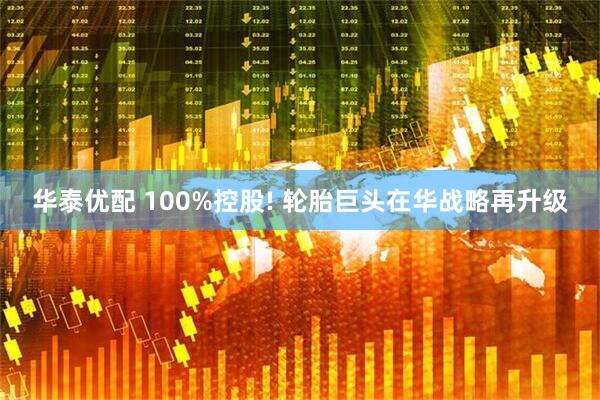 华泰优配 100%控股! 轮胎巨头在华战略再升级