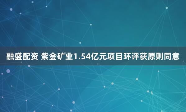 融盛配资 紫金矿业1.54亿元项目环评获原则同意