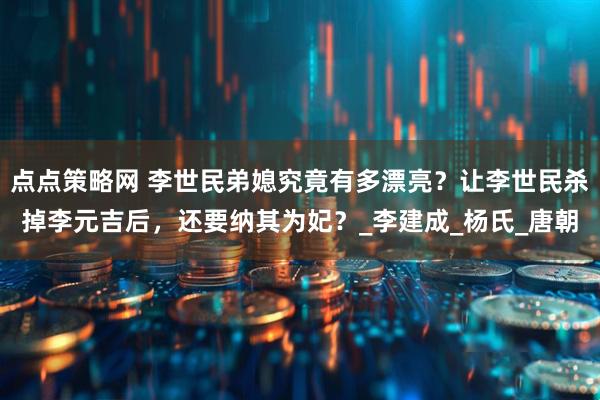 点点策略网 李世民弟媳究竟有多漂亮？让李世民杀掉李元吉后，还要纳其为妃？_李建成_杨氏_唐朝