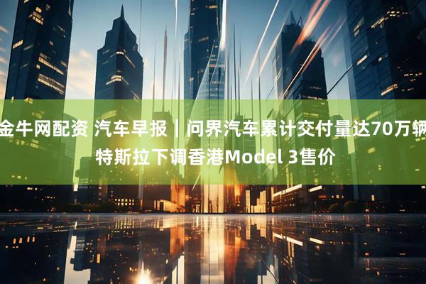 金牛网配资 汽车早报｜问界汽车累计交付量达70万辆 特斯拉下调香港Model 3售价