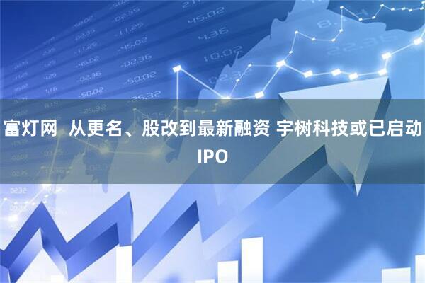 富灯网  从更名、股改到最新融资 宇树科技或已启动IPO