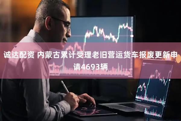 诚达配资 内蒙古累计受理老旧营运货车报废更新申请4693辆