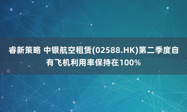 睿新策略 中银航空租赁(02588.HK)第二季度自有飞机利用率保持在100%