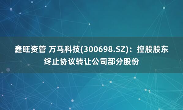 鑫旺资管 万马科技(300698.SZ)：控股股东终止协议转让公司部分股份