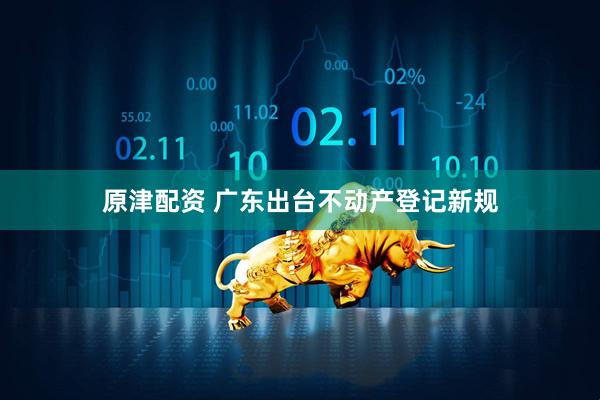 原津配资 广东出台不动产登记新规