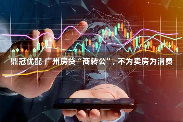 鼎冠优配 广州房贷“商转公”, 不为卖房为消费