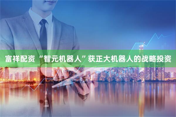 富祥配资 “智元机器人”获正大机器人的战略投资