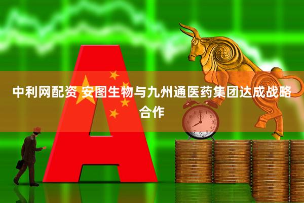 中利网配资 安图生物与九州通医药集团达成战略合作