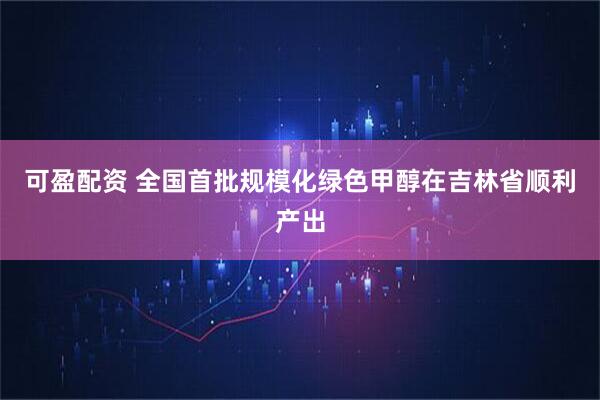 可盈配资 全国首批规模化绿色甲醇在吉林省顺利产出