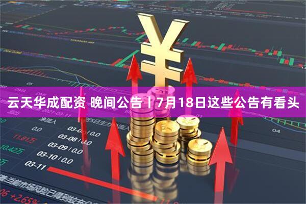 云天华成配资 晚间公告丨7月18日这些公告有看头