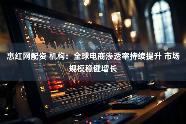 惠红网配资 机构：全球电商渗透率持续提升 市场规模稳健增长