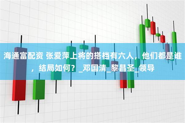 海通富配资 张爱萍上将的搭档有六人，他们都是谁，结局如何？_邓国清_黎昌圣_领导
