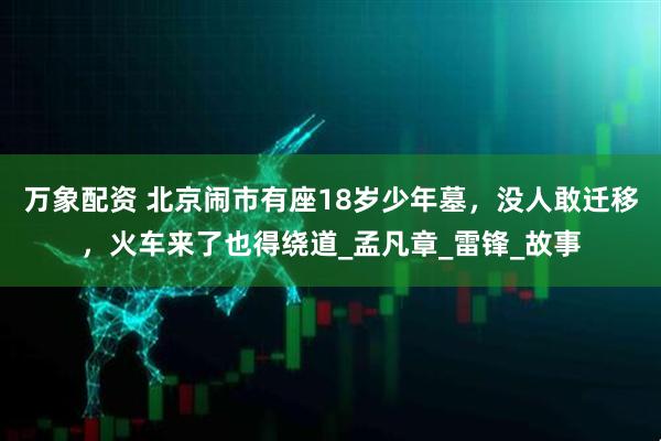 万象配资 北京闹市有座18岁少年墓，没人敢迁移，火车来了也得绕道_孟凡章_雷锋_故事