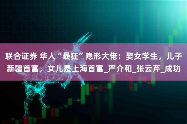联合证券 华人“最狂”隐形大佬：娶女学生，儿子新疆首富，女儿是上海首富_严介和_张云芹_成功