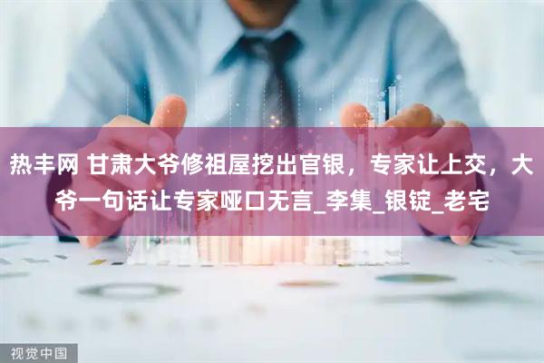 热丰网 甘肃大爷修祖屋挖出官银，专家让上交，大爷一句话让专家哑口无言_李集_银锭_老宅