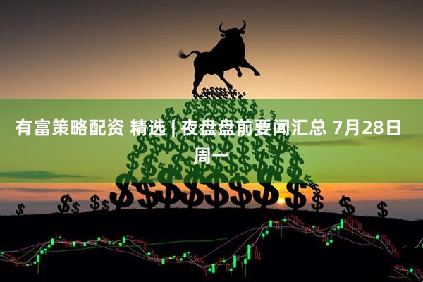 有富策略配资 精选 | 夜盘盘前要闻汇总 7月28日 周一