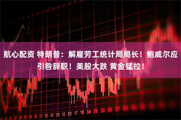 航心配资 特朗普：解雇劳工统计局局长！鲍威尔应引咎辞职！美股大跌 黄金猛拉！