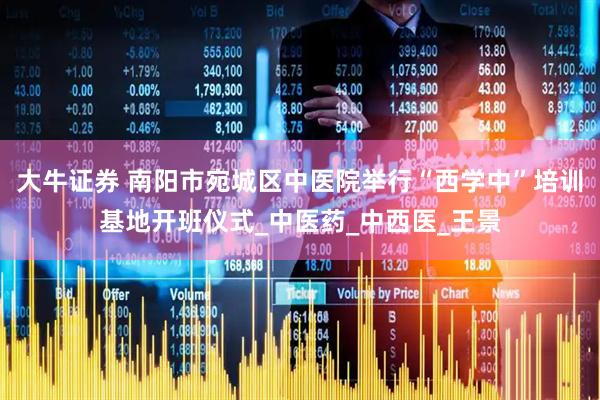 大牛证券 南阳市宛城区中医院举行“西学中”培训基地开班仪式_中医药_中西医_王景