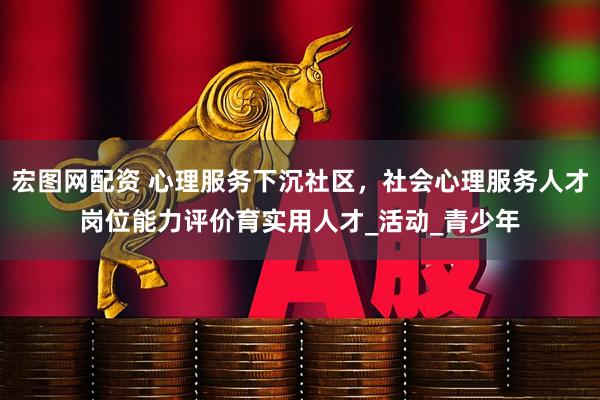 宏图网配资 心理服务下沉社区，社会心理服务人才岗位能力评价育实用人才_活动_青少年