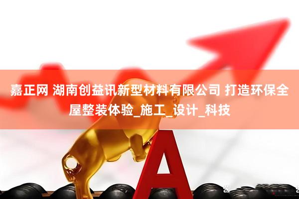嘉正网 湖南创益讯新型材料有限公司 打造环保全屋整装体验_施工_设计_科技