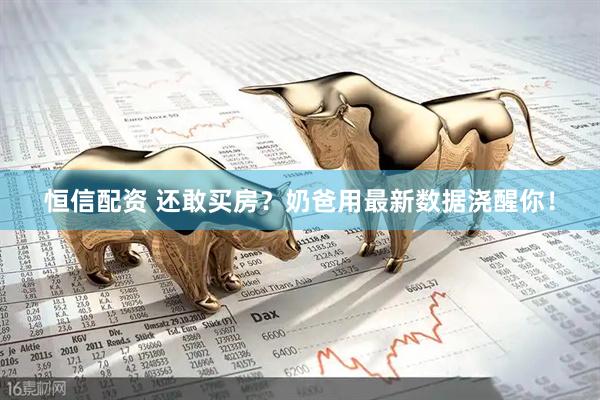 恒信配资 还敢买房?奶爸用最新数据浇醒你!