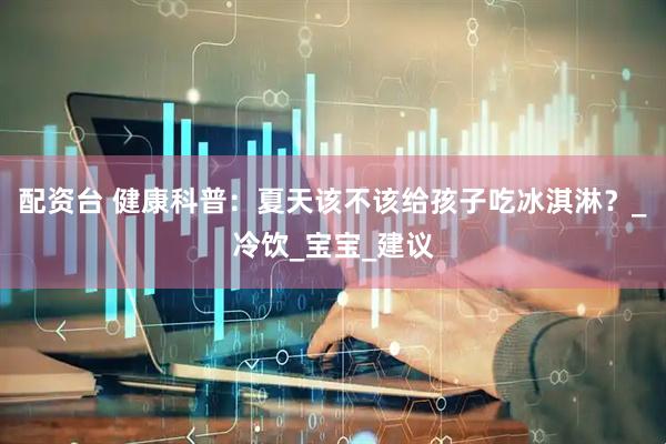 配资台 健康科普：夏天该不该给孩子吃冰淇淋？_冷饮_宝宝_建议