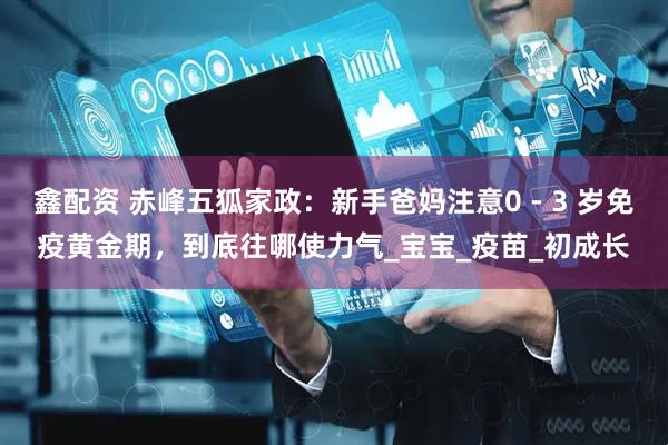 鑫配资 赤峰五狐家政：新手爸妈注意0 - 3 岁免疫黄金期，到底往哪使力气_宝宝_疫苗_初成长