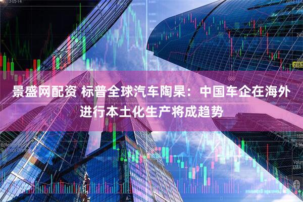 景盛网配资 标普全球汽车陶杲：中国车企在海外进行本土化生产将成趋势