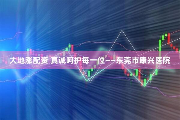 大地涨配资 真诚呵护每一位——东莞市康兴医院