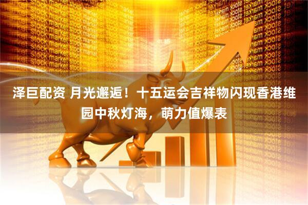 泽巨配资 月光邂逅！十五运会吉祥物闪现香港维园中秋灯海，萌力值爆表