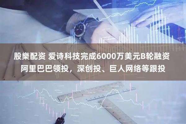 股樂配资 爱诗科技完成6000万美元B轮融资 阿里巴巴领投，深创投、巨人网络等跟投