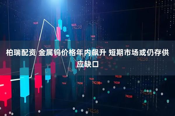 柏瑞配资 金属钨价格年内飙升 短期市场或仍存供应缺口