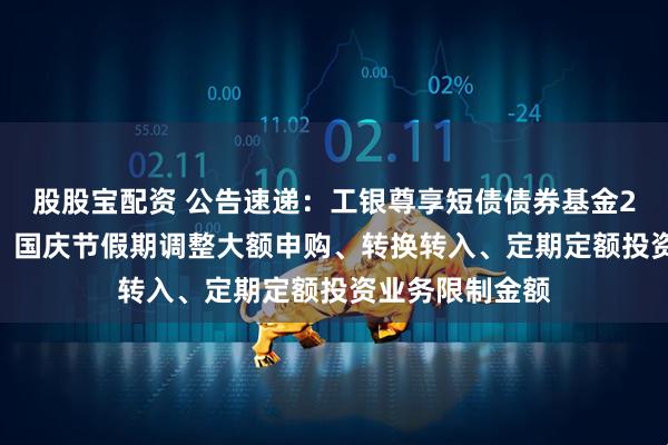 股股宝配资 公告速递：工银尊享短债债券基金2025年中秋节、国庆节假期调整大额申购、转换转入、定期定额投资业务限制金额