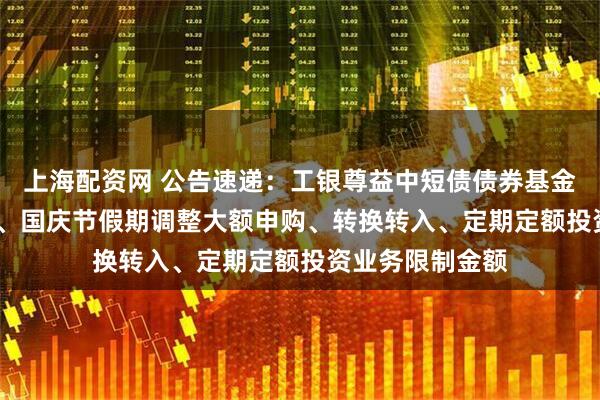 上海配资网 公告速递：工银尊益中短债债券基金2025年中秋节、国庆节假期调整大额申购、转换转入、定期定额投资业务限制金额