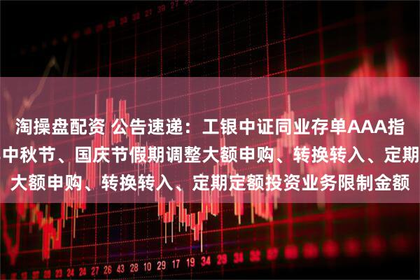 淘操盘配资 公告速递：工银中证同业存单AAA指数7天持有基金2025年中秋节、国庆节假期调整大额申购、转换转入、定期定额投资业务限制金额