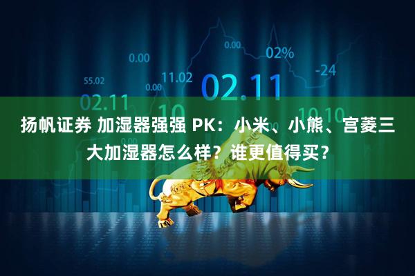 扬帆证券 加湿器强强 PK：小米、小熊、宫菱三大加湿器怎么样？谁更值得买？