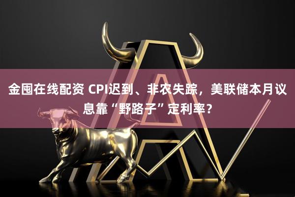 金囤在线配资 CPI迟到、非农失踪，美联储本月议息靠“野路子”定利率？