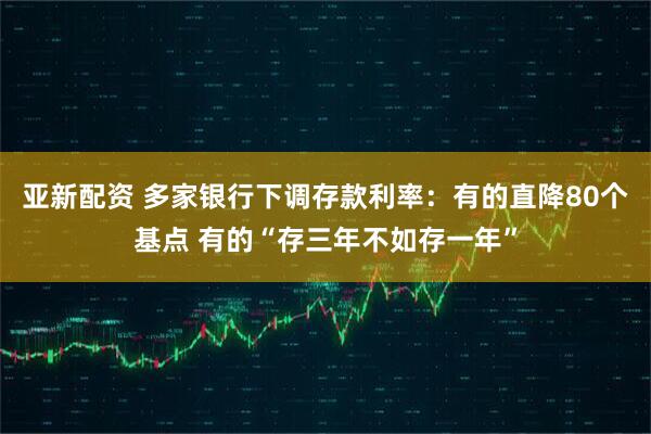 亚新配资 多家银行下调存款利率：有的直降80个基点 有的“存三年不如存一年”