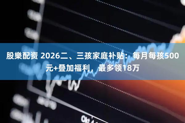 股樂配资 2026二、三孩家庭补贴：每月每孩500元+叠加福利，最多领18万