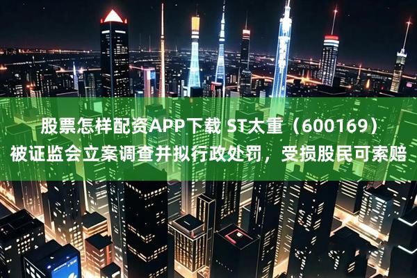 股票怎样配资APP下载 ST太重（600169）被证监会立案调查并拟行政处罚，受损股民可索赔