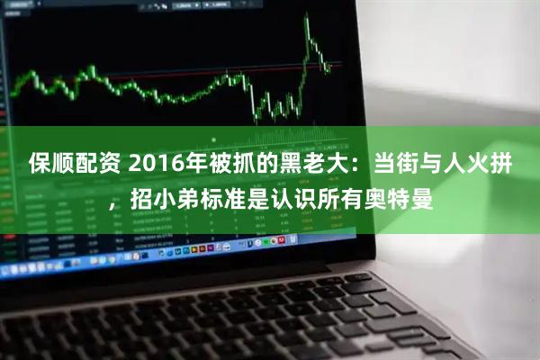 保顺配资 2016年被抓的黑老大：当街与人火拼，招小弟标准是认识所有奥特曼