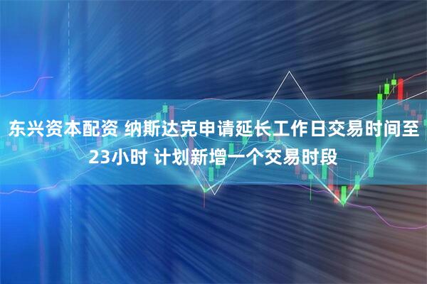 东兴资本配资 纳斯达克申请延长工作日交易时间至23小时 计划新增一个交易时段