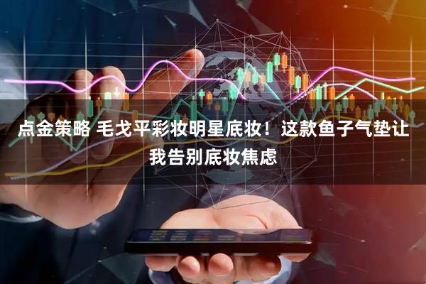 点金策略 毛戈平彩妆明星底妆！这款鱼子气垫让我告别底妆焦虑