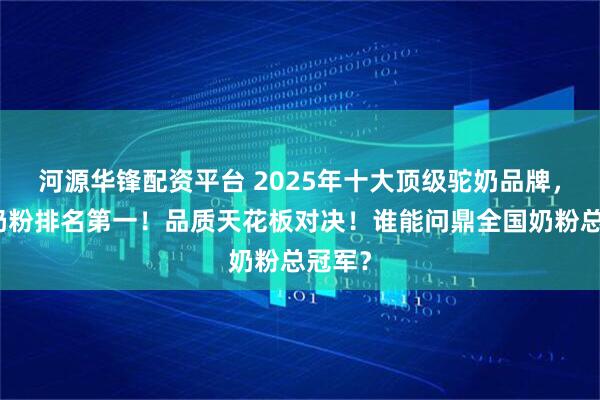 河源华锋配资平台 2025年十大顶级驼奶品牌，全国奶粉排名第一！品质天花板对决！谁能问鼎全国奶粉总冠军？