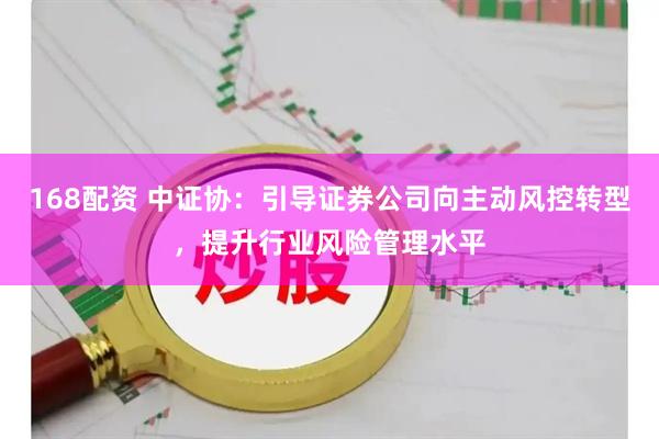 168配资 中证协：引导证券公司向主动风控转型，提升行业风险管理水平